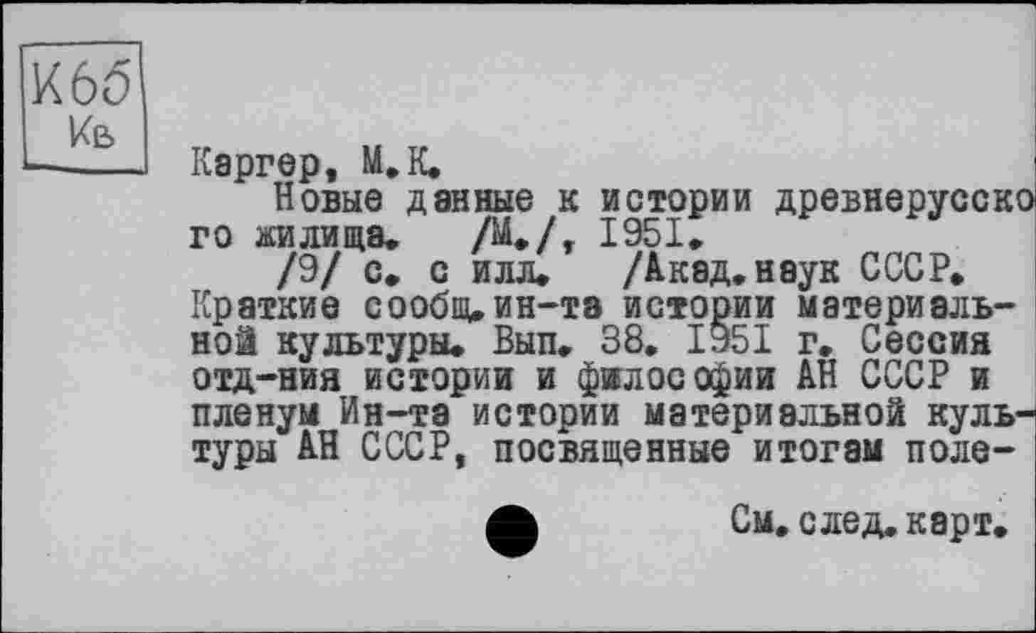 ﻿К 65
Кв
Каргер, М.К.
Новые данные к истории древнерусско го жилища,	/М./, 1951,
/9/ с, с илл, /Акад, наук СССР, Краткие сообщ,ин-та истории материальной культуры, Вып, 38. 1951 г. Сессий отд-ния истории и философии АН СССР и пленум Ин-та истории материальной культуры АН СССР, посвященные итогам поле-
См. след. карт.